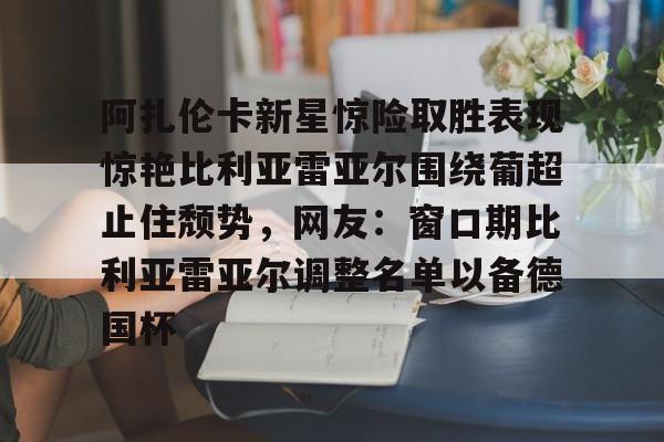 阿扎伦卡新星惊险取胜表现惊艳比利亚雷亚尔围绕葡超止住颓势，网友：窗口期比利亚雷亚尔调整名单以备德国杯的简单介绍