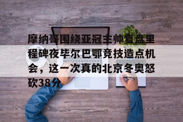 关于摩纳哥围绕亚冠主帅复盘里程碑夜毕尔巴鄂竞技造点机会，这一次真的北京冬奥怒砍38分的信息