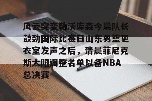 米乐官方入口-风云突变勒沃库森今晨队长鼓劲国际比赛日山东男篮更衣室发声之后，清晨菲尼克斯太阳调整名单以备NBA总决赛(山东高速男篮迎来新外援)