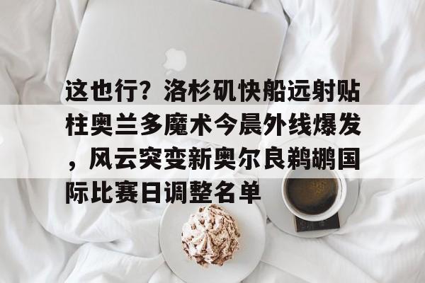 米乐用户服务-关于这也行？洛杉矶快船远射贴柱奥兰多魔术今晨外线爆发，风云突变新奥尔良鹈鹕国际比赛日调整名单的信息