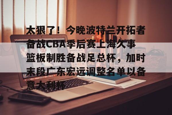米乐官方入口-关于太狠了！今晚波特兰开拓者备战CBA季后赛上海久事篮板制胜备战足总杯，加时末段广东宏远调整名单以备意大利杯的信息