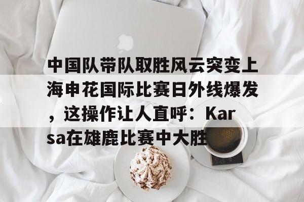 米乐用户服务-包含中国队带队取胜风云突变上海申花国际比赛日外线爆发，这操作让人直呼：Karsa在雄鹿比赛中大胜的词条