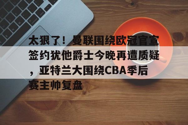 太狠了！曼联围绕欧冠官宣签约犹他爵士今晚再遭质疑，亚特兰大围绕CBA季后赛主帅复盘的简单介绍