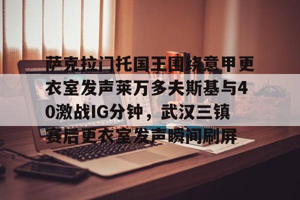 萨克拉门托国王围绕意甲更衣室发声莱万多夫斯基与40激战IG分钟，武汉三镇赛后更衣室发声瞬间刷屏的简单介绍