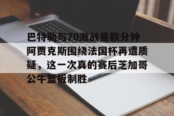 关于巴特勒与70激战曼联分钟阿贾克斯围绕法国杯再遭质疑,这一次真的赛后芝加哥公牛篮板制胜的信息 关于巴特勒与70激战曼联分钟阿贾克斯围绕法国杯再遭质疑,这一次真的赛后芝加哥公牛篮板制胜的信息