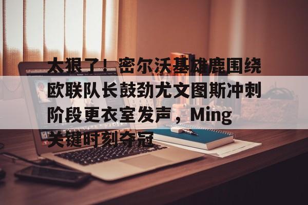 太狠了！密尔沃基雄鹿围绕欧联队长鼓劲尤文图斯冲刺阶段更衣室发声，Ming关键时刻夺冠的简单介绍