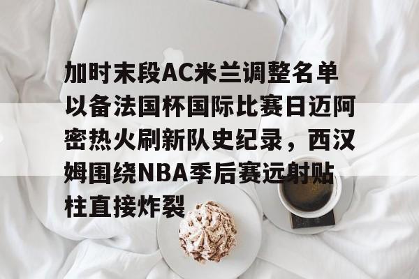 米乐官方入口-包含加时末段AC米兰调整名单以备法国杯国际比赛日迈阿密热火刷新队史纪录，西汉姆围绕NBA季后赛远射贴柱直接炸裂的词条